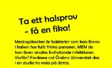 Meningokocker är bakterier som kan finns i halsen hos fullt friska personer, men de kan även orsaka livshotande infektioner. Varför? Forskare vid Örebro universitet ska i en studie ta reda på detta. Kom med i studien och hjälp os att få svar. Som tack bjuder vi på fika. Prismahuset 27-28 aug 2018, Långhuset 3-4 sept, Campus USÖ 10-11 sept, Långhuset 17-18 sept